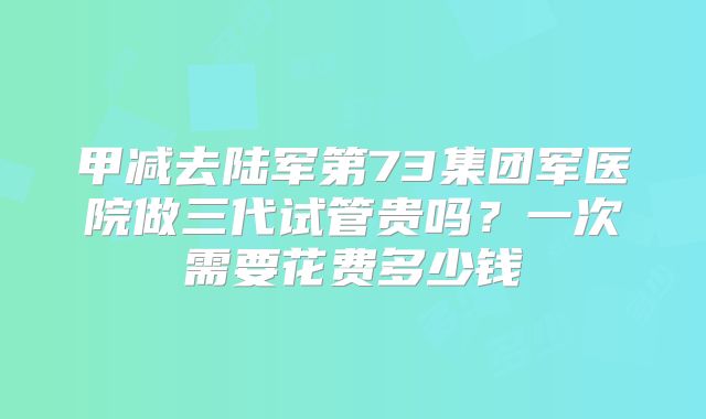 甲减去陆军第73集团军医院做三代试管贵吗？一次需要花费多少钱