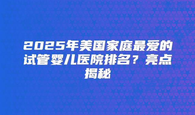 2025年美国家庭最爱的试管婴儿医院排名？亮点揭秘