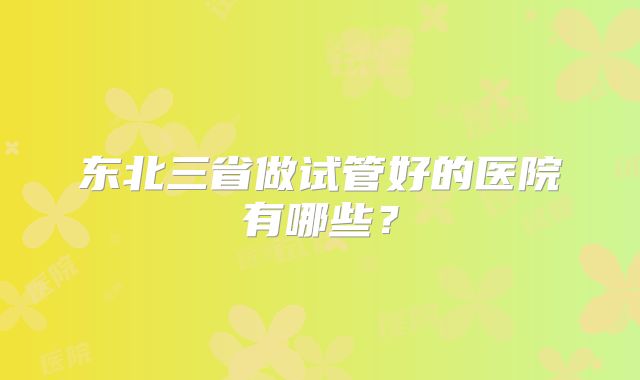 东北三省做试管好的医院有哪些？
