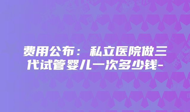 费用公布:私立医院做三代试管婴儿一次多少钱-