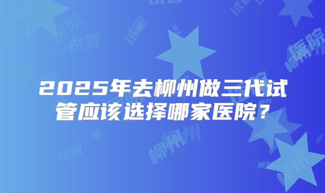 2025年去柳州做三代试管应该选择哪家医院？