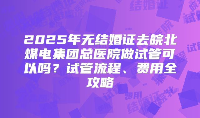 2025年无结婚证去皖北煤电集团总医院做试管可以吗？试管流程、费用全攻略