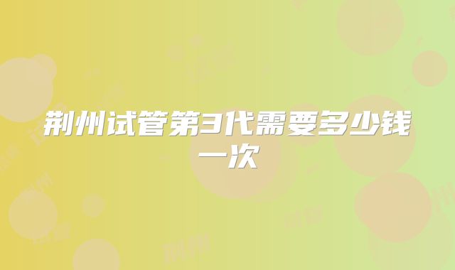 荆州试管第3代需要多少钱一次