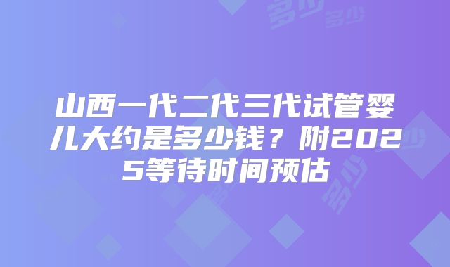山西一代二代三代试管婴儿大约是多少钱？附2025等待时间预估