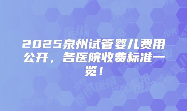 2025泉州试管婴儿费用公开，各医院收费标准一览！