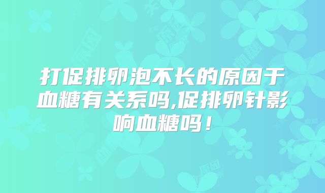 打促排卵泡不长的原因于血糖有关系吗,促排卵针影响血糖吗!