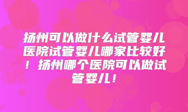 扬州可以做什么试管婴儿医院试管婴儿哪家比较好！扬州哪个医院可以做试管婴儿！