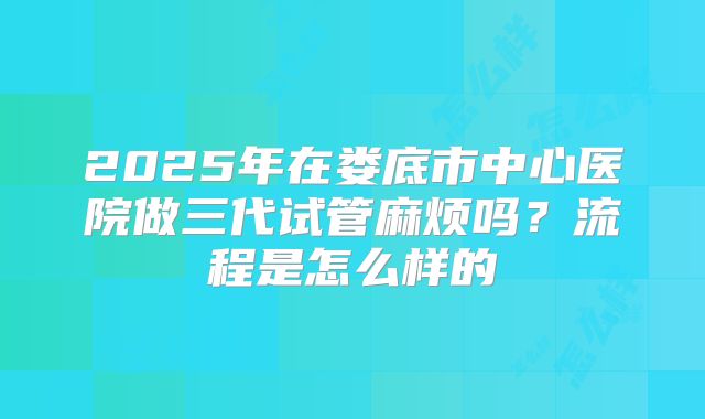 2025年在娄底市中心医院做三代试管麻烦吗?流程是怎么样的