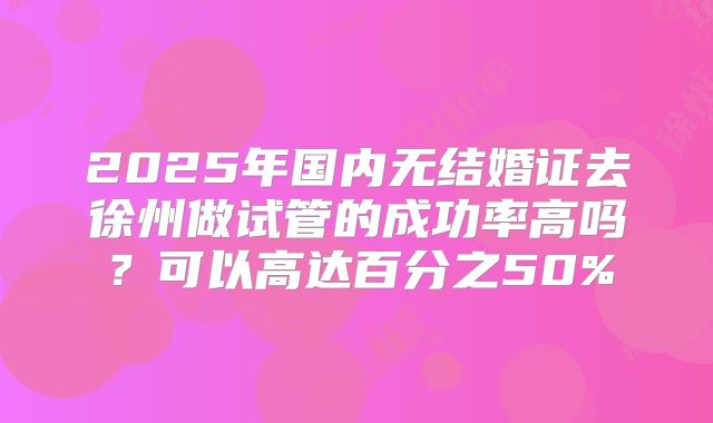 2025年国内无结婚证去徐州做试管的成功率高吗？可以高达百分之50%