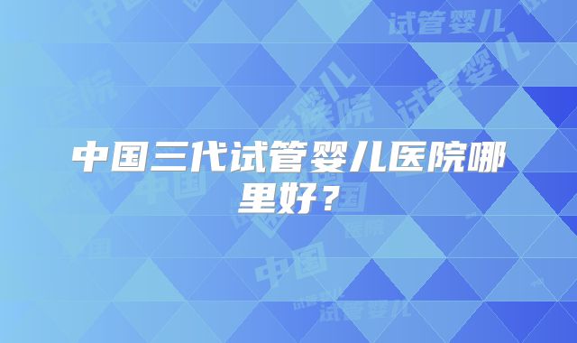 中国三代试管婴儿医院哪里好?