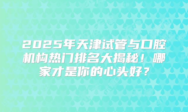 2025年天津试管与口腔机构热门排名大揭秘！哪家才是你的心头好？
