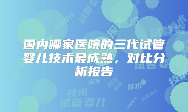 国内哪家医院的三代试管婴儿技术最成熟,对比分析报告