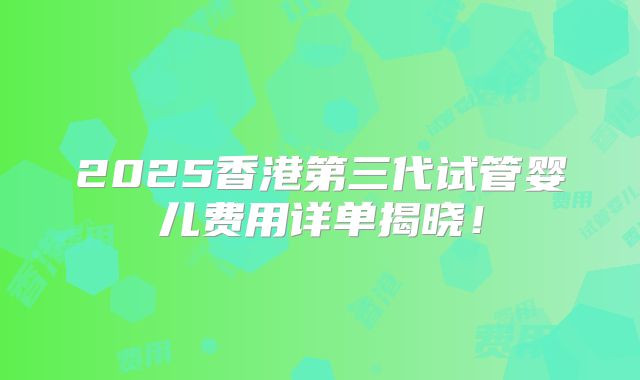 2025香港第三代试管婴儿费用详单揭晓！