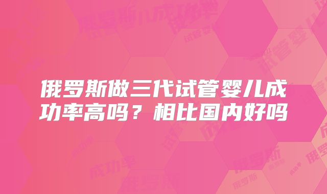 俄罗斯做三代试管婴儿成功率高吗？相比国内好吗