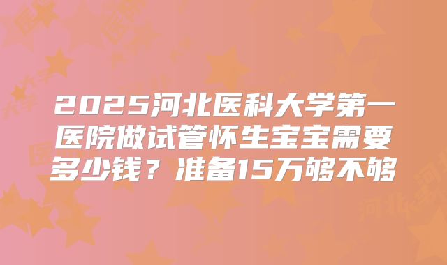 2025河北医科大学第一医院做试管怀生宝宝需要多少钱?准备15万够不够