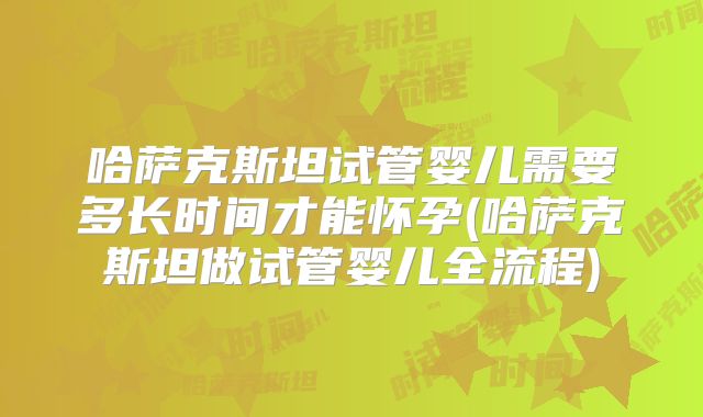 哈萨克斯坦试管婴儿需要多长时间才能怀孕(哈萨克斯坦做试管婴儿全流程)