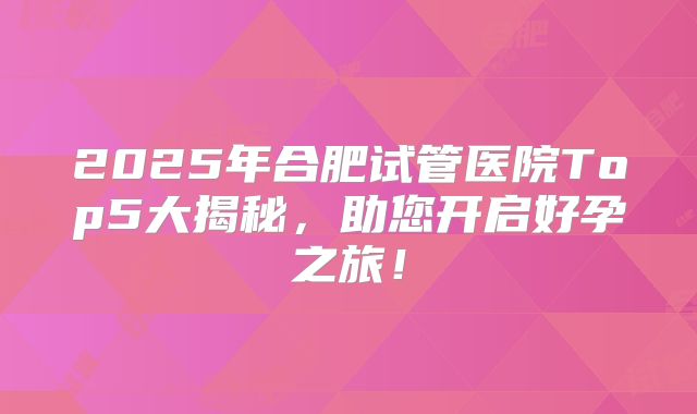 2025年合肥试管医院Top5大揭秘，助您开启好孕之旅！