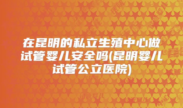在昆明的私立生殖中心做试管婴儿安全吗(昆明婴儿试管公立医院)