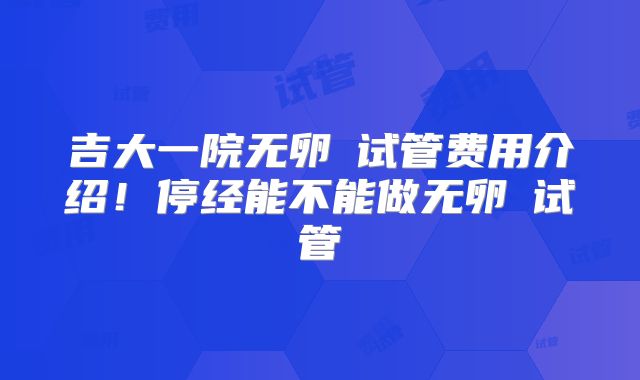 吉大一院无卵�试管费用介绍！停经能不能做无卵�试管