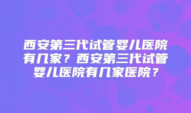 西安第三代试管婴儿医院有几家？西安第三代试管婴儿医院有几家医院？