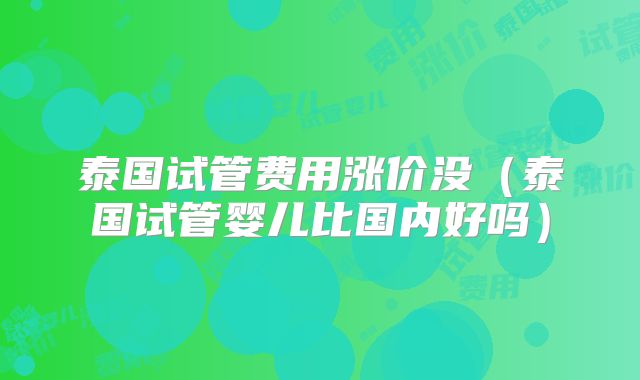 泰国试管费用涨价没(泰国试管婴儿比国内好吗)