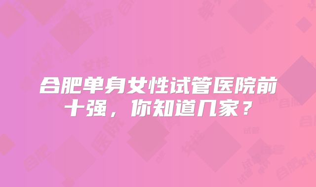 合肥单身女性试管医院前十强，你知道几家？