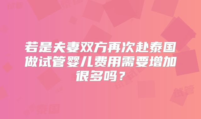 若是夫妻双方再次赴泰国做试管婴儿费用需要增加很多吗？