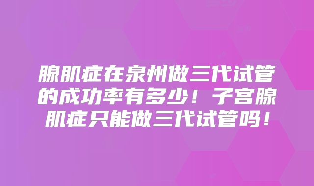 腺肌症在泉州做三代试管的成功率有多少！子宫腺肌症只能做三代试管吗！
