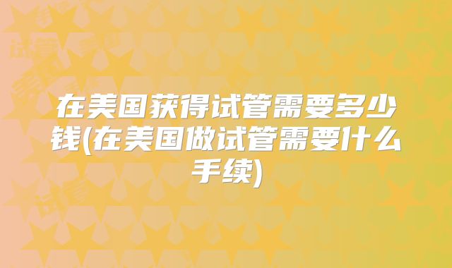 在美国获得试管需要多少钱(在美国做试管需要什么手续)
