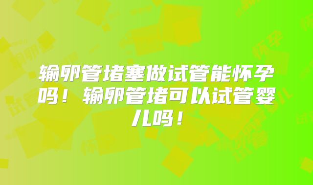 输卵管堵塞做试管能怀孕吗！输卵管堵可以试管婴儿吗！