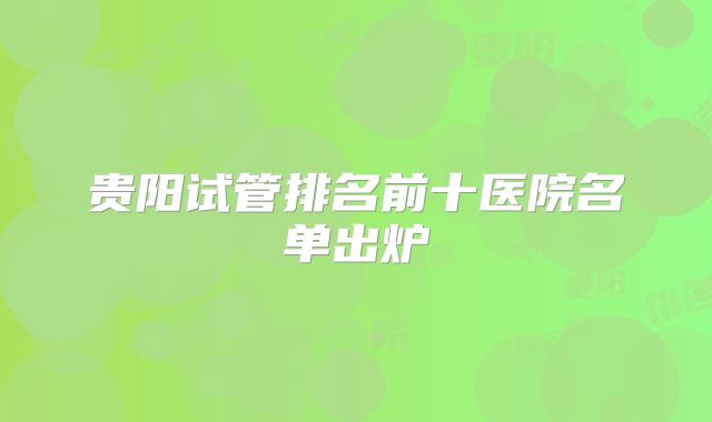 贵阳试管排名前十医院名单出炉