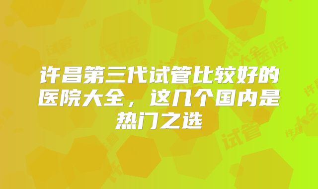 许昌第三代试管比较好的医院大全,这几个国内是热门之选