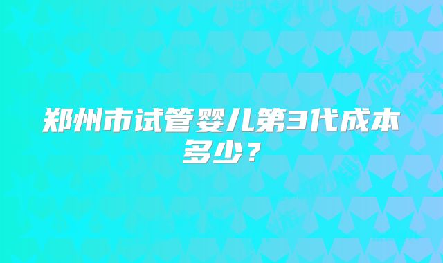 郑州市试管婴儿第3代成本多少？