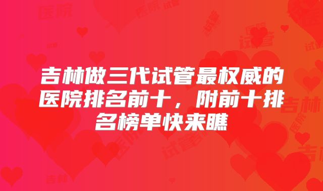 吉林做三代试管最权威的医院排名前十,附前十排名榜单快来瞧