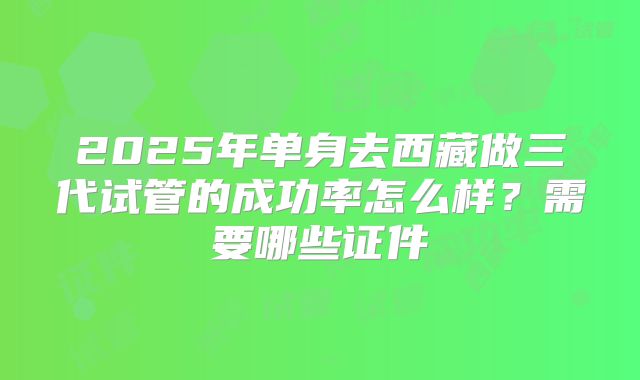 2025年单身去西藏做三代试管的成功率怎么样?需要哪些证件