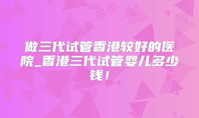 做三代试管香港较好的医院_香港三代试管婴儿多少钱！