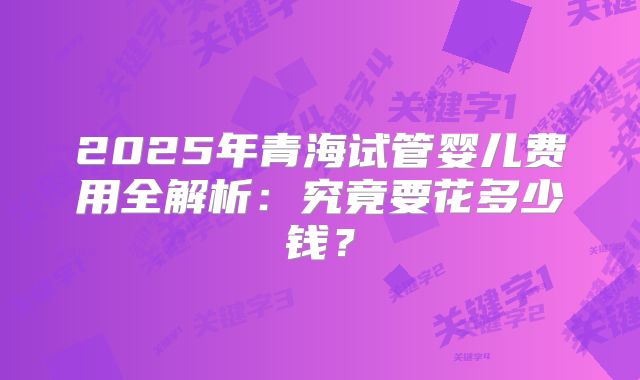 2025年青海试管婴儿费用全解析：究竟要花多少钱？