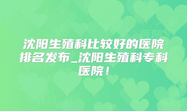 沈阳生殖科比较好的医院排名发布_沈阳生殖科专科医院!