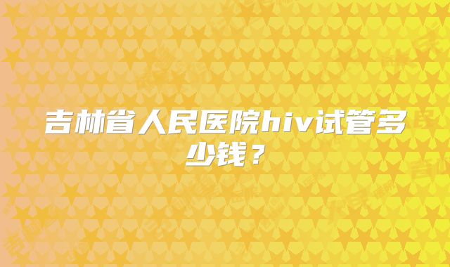 吉林省人民医院hiv试管多少钱?