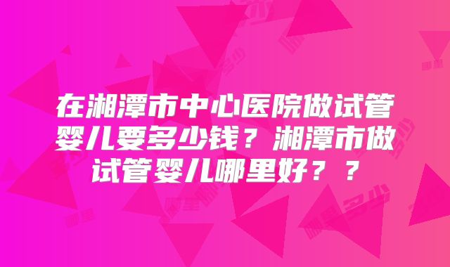 在湘潭市中心医院做试管婴儿要多少钱？湘潭市做试管婴儿哪里好？？