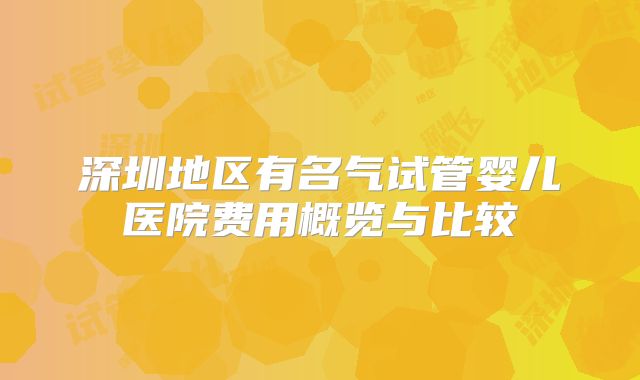 深圳地区有名气试管婴儿医院费用概览与比较