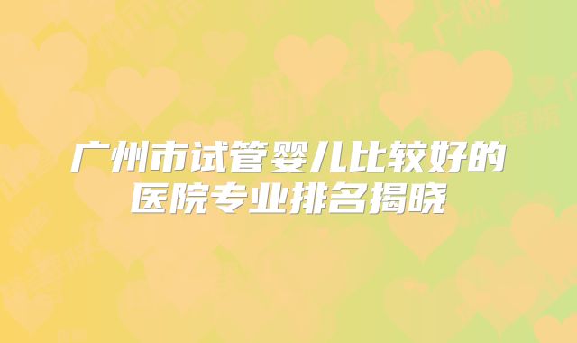 广州市试管婴儿比较好的医院专业排名揭晓