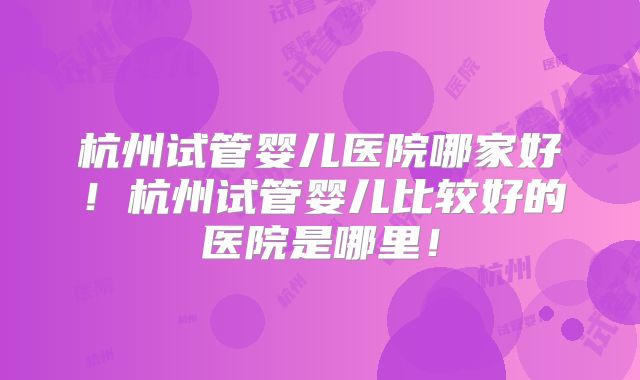 杭州试管婴儿医院哪家好！杭州试管婴儿比较好的医院是哪里！