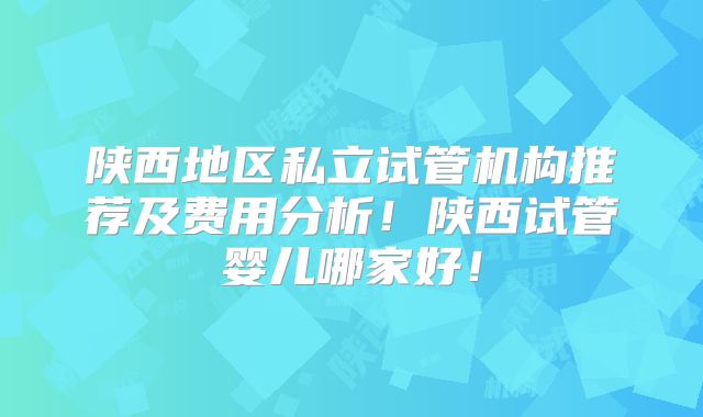陕西地区私立试管机构推荐及费用分析！陕西试管婴儿哪家好！