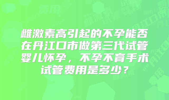 雌激素高引起的不孕能否在丹江口市做第三代试管婴儿怀孕，不孕不育手术试管费用是多少？
