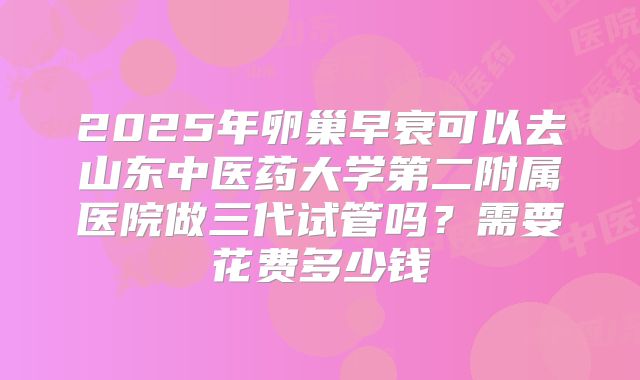2025年卵巢早衰可以去山东中医药大学第二附属医院做三代试管吗?需要花费多少钱