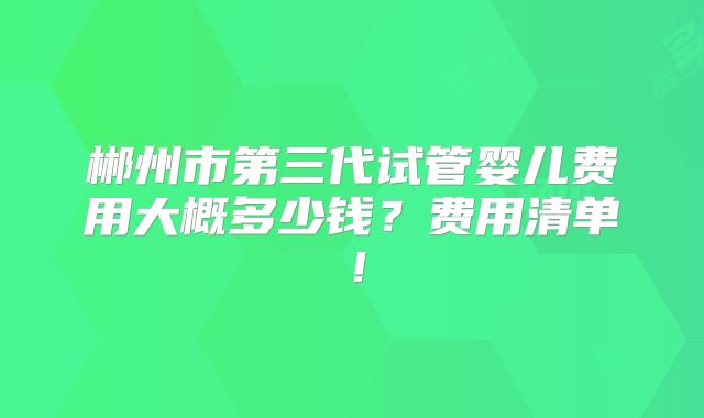 郴州市第三代试管婴儿费用大概多少钱？费用清单！