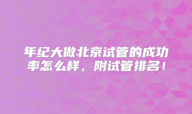 年纪大做北京试管的成功率怎么样,附试管排名!