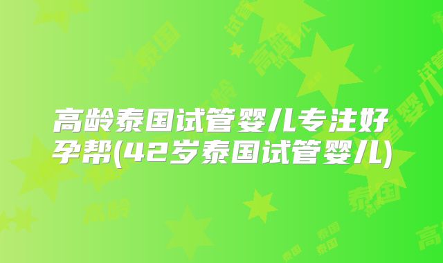 高龄泰国试管婴儿专注好孕帮(42岁泰国试管婴儿)