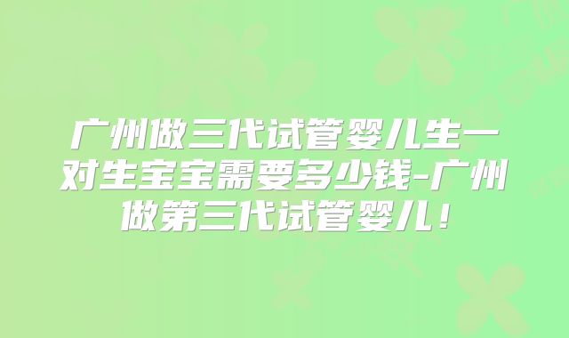 广州做三代试管婴儿生一对生宝宝需要多少钱-广州做第三代试管婴儿！